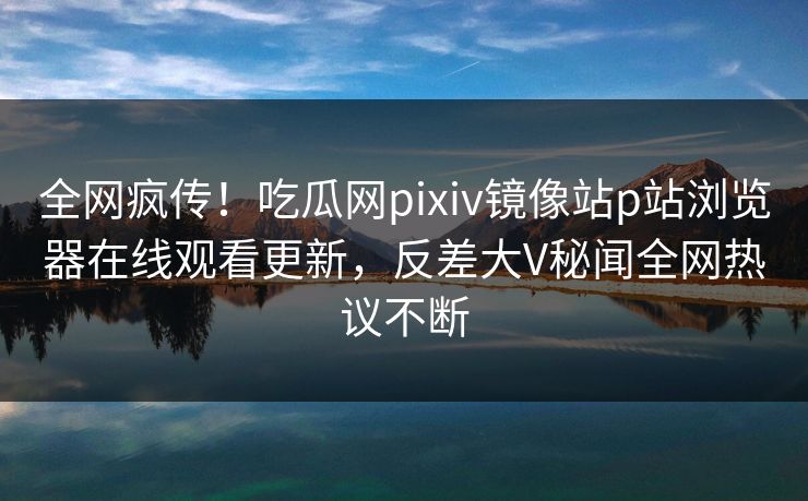 全网疯传！吃瓜网pixiv镜像站p站浏览器在线观看更新，反差大V秘闻全网热议不断