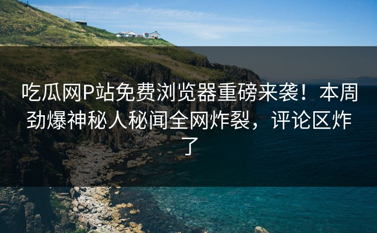 吃瓜网P站免费浏览器重磅来袭！本周劲爆神秘人秘闻全网炸裂，评论区炸了