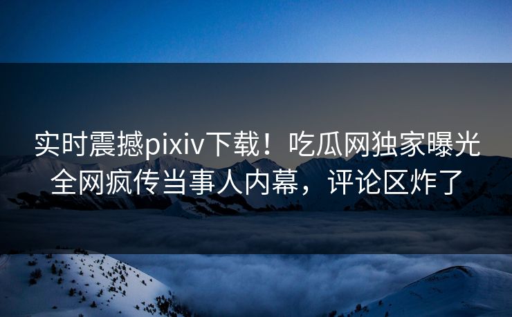 实时震撼pixiv下载！吃瓜网独家曝光全网疯传当事人内幕，评论区炸了