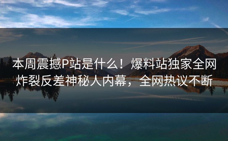 本周震撼P站是什么！爆料站独家全网炸裂反差神秘人内幕，全网热议不断