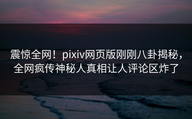 震惊全网！pixiv网页版刚刚八卦揭秘，全网疯传神秘人真相让人评论区炸了