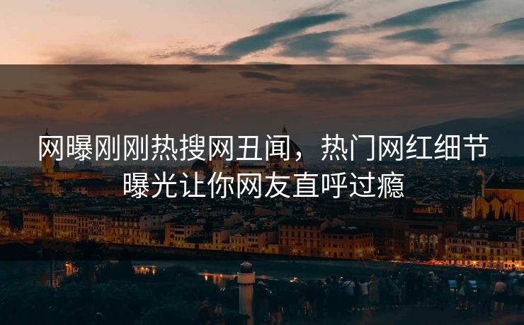 网曝刚刚热搜网丑闻，热门网红细节曝光让你网友直呼过瘾