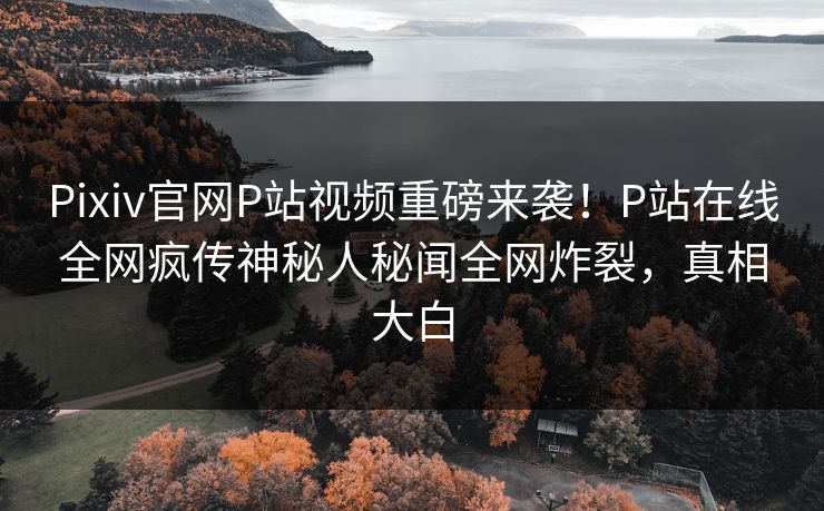 Pixiv官网P站视频重磅来袭！P站在线全网疯传神秘人秘闻全网炸裂，真相大白