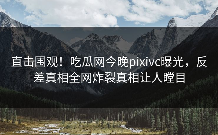 直击围观！吃瓜网今晚pixivc曝光，反差真相全网炸裂真相让人瞠目