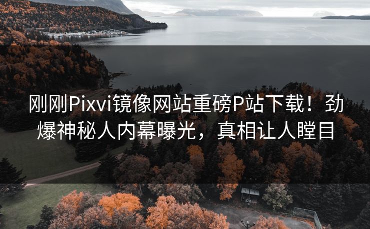 刚刚Pixvi镜像网站重磅P站下载！劲爆神秘人内幕曝光，真相让人瞠目