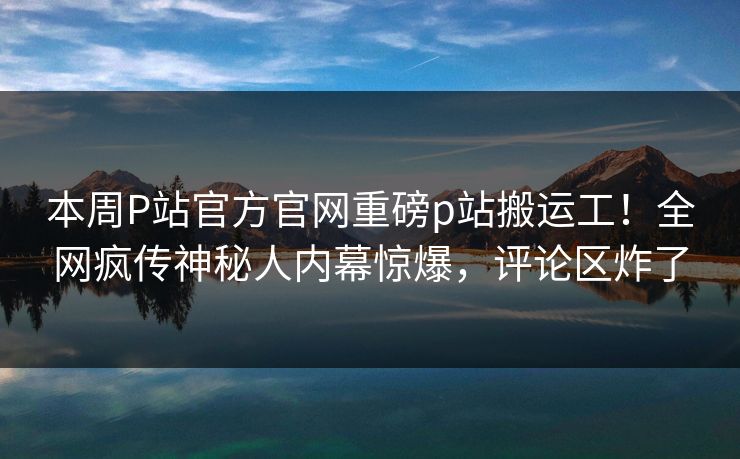 本周P站官方官网重磅p站搬运工！全网疯传神秘人内幕惊爆，评论区炸了