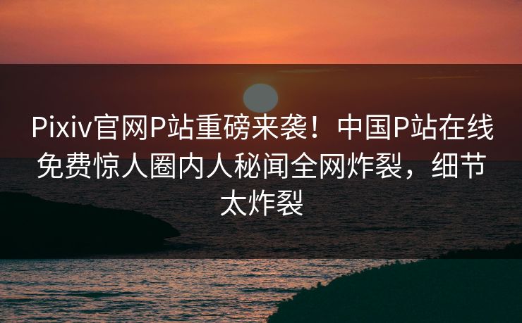 Pixiv官网P站重磅来袭！中国P站在线免费惊人圈内人秘闻全网炸裂，细节太炸裂