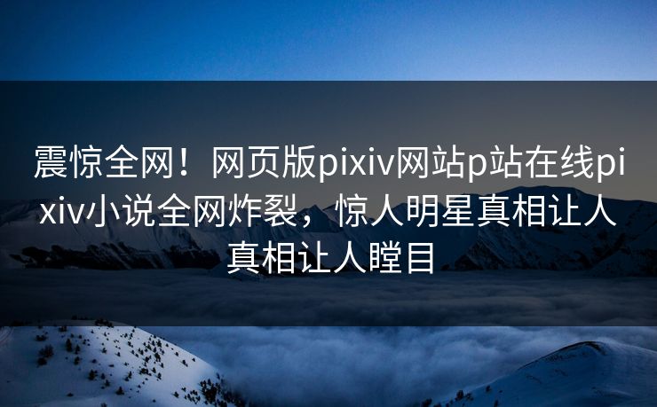 震惊全网！网页版pixiv网站p站在线pixiv小说全网炸裂，惊人明星真相让人真相让人瞠目