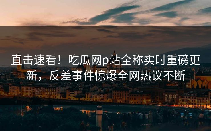 直击速看！吃瓜网p站全称实时重磅更新，反差事件惊爆全网热议不断