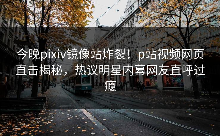 今晚pixiv镜像站炸裂！p站视频网页直击揭秘，热议明星内幕网友直呼过瘾