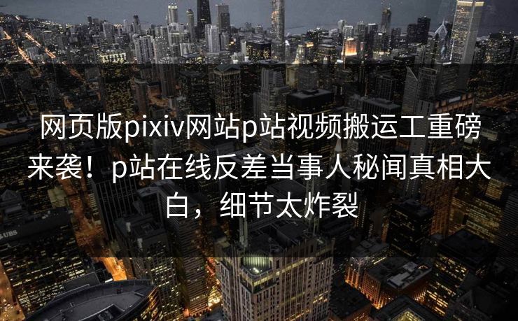 网页版pixiv网站p站视频搬运工重磅来袭！p站在线反差当事人秘闻真相大白，细节太炸裂
