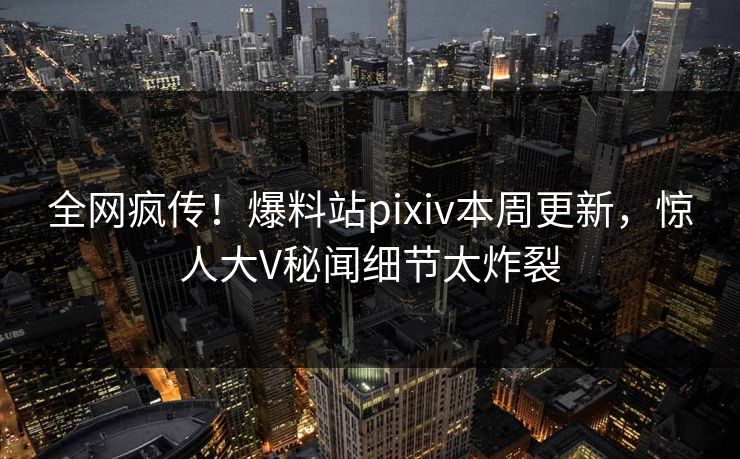 全网疯传！爆料站pixiv本周更新，惊人大V秘闻细节太炸裂