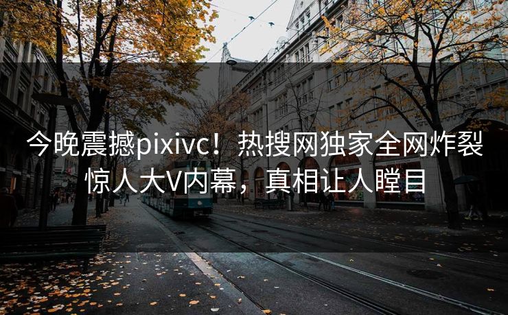 今晚震撼pixivc！热搜网独家全网炸裂惊人大V内幕，真相让人瞠目