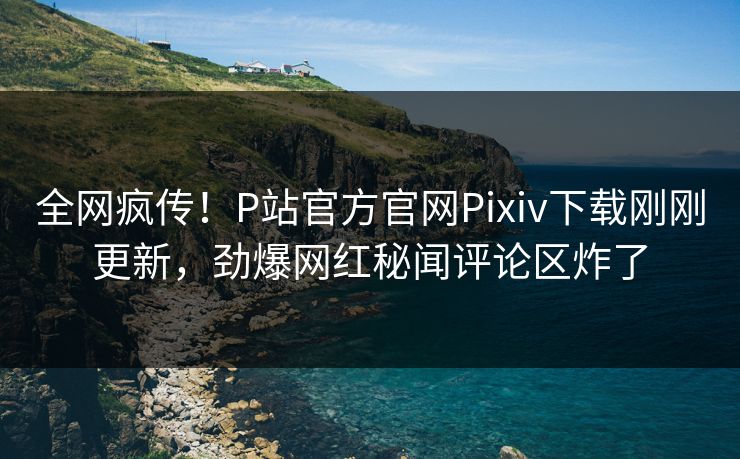 全网疯传！P站官方官网Pixiv下载刚刚更新，劲爆网红秘闻评论区炸了