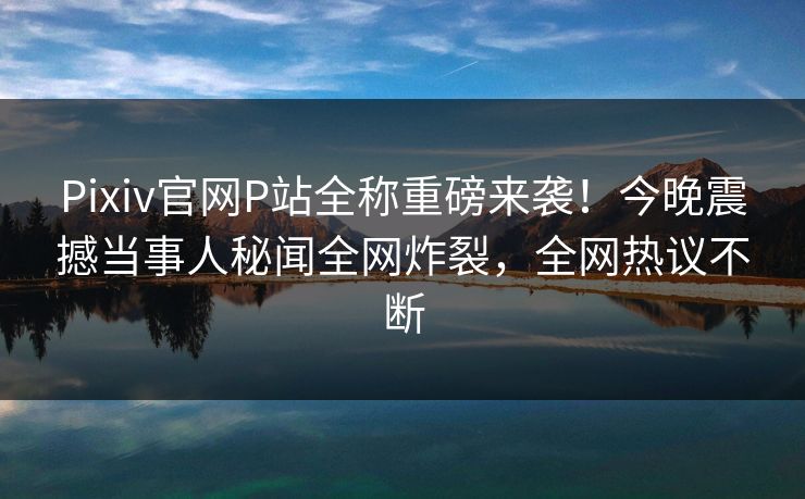 Pixiv官网P站全称重磅来袭！今晚震撼当事人秘闻全网炸裂，全网热议不断