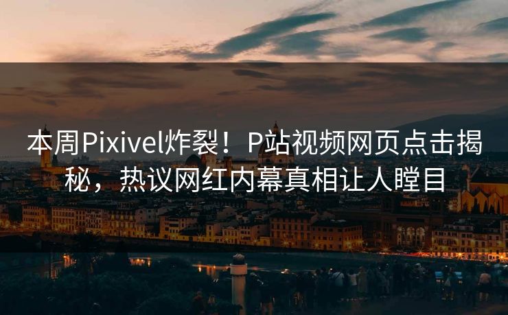 本周Pixivel炸裂！P站视频网页点击揭秘，热议网红内幕真相让人瞠目