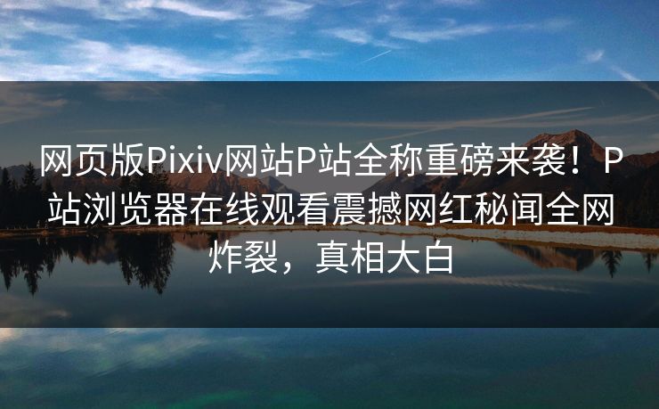 网页版Pixiv网站P站全称重磅来袭！P站浏览器在线观看震撼网红秘闻全网炸裂，真相大白