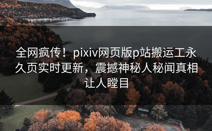 全网疯传！pixiv网页版p站搬运工永久页实时更新，震撼神秘人秘闻真相让人瞠目