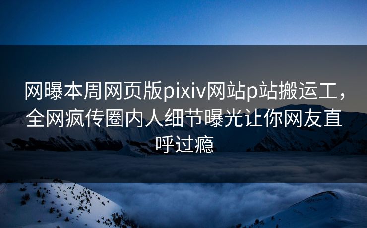 网曝本周网页版pixiv网站p站搬运工，全网疯传圈内人细节曝光让你网友直呼过瘾
