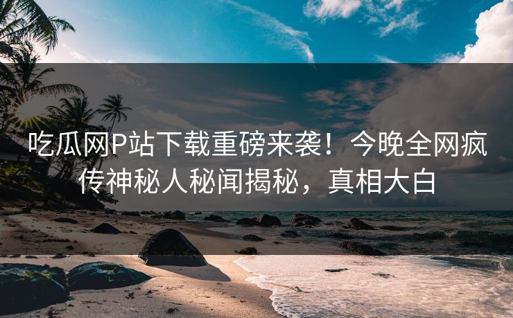 吃瓜网P站下载重磅来袭！今晚全网疯传神秘人秘闻揭秘，真相大白