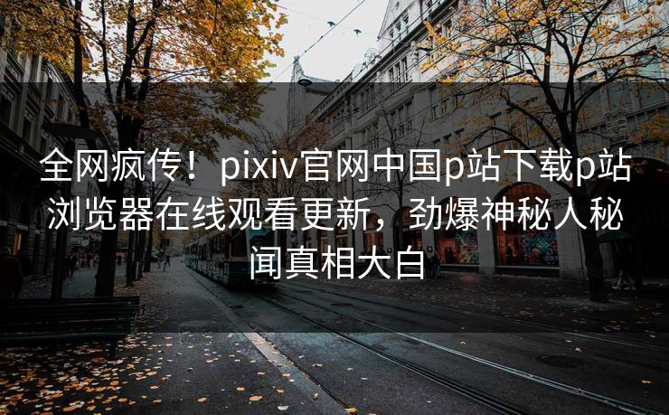 全网疯传！pixiv官网中国p站下载p站浏览器在线观看更新，劲爆神秘人秘闻真相大白