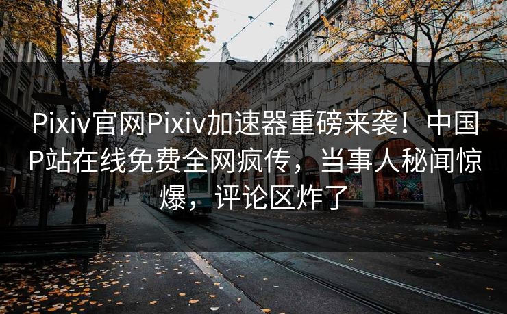 Pixiv官网Pixiv加速器重磅来袭！中国P站在线免费全网疯传，当事人秘闻惊爆，评论区炸了