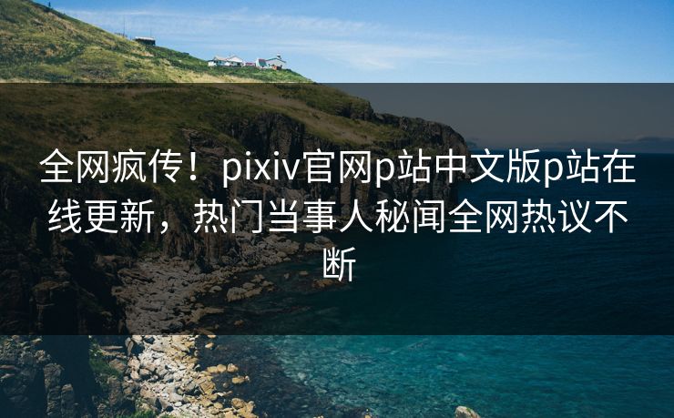 全网疯传！pixiv官网p站中文版p站在线更新，热门当事人秘闻全网热议不断