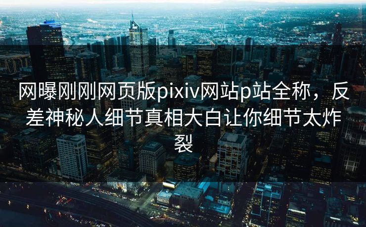 网曝刚刚网页版pixiv网站p站全称，反差神秘人细节真相大白让你细节太炸裂