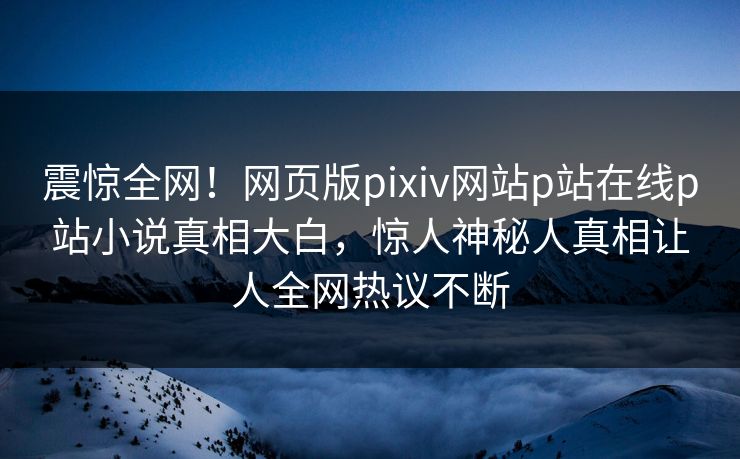 震惊全网！网页版pixiv网站p站在线p站小说真相大白，惊人神秘人真相让人全网热议不断