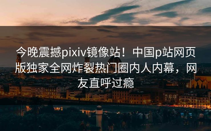 今晚震撼pixiv镜像站！中国p站网页版独家全网炸裂热门圈内人内幕，网友直呼过瘾
