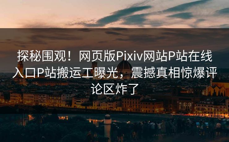 探秘围观！网页版Pixiv网站P站在线入口P站搬运工曝光，震撼真相惊爆评论区炸了
