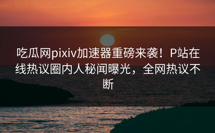 吃瓜网pixiv加速器重磅来袭！P站在线热议圈内人秘闻曝光，全网热议不断
