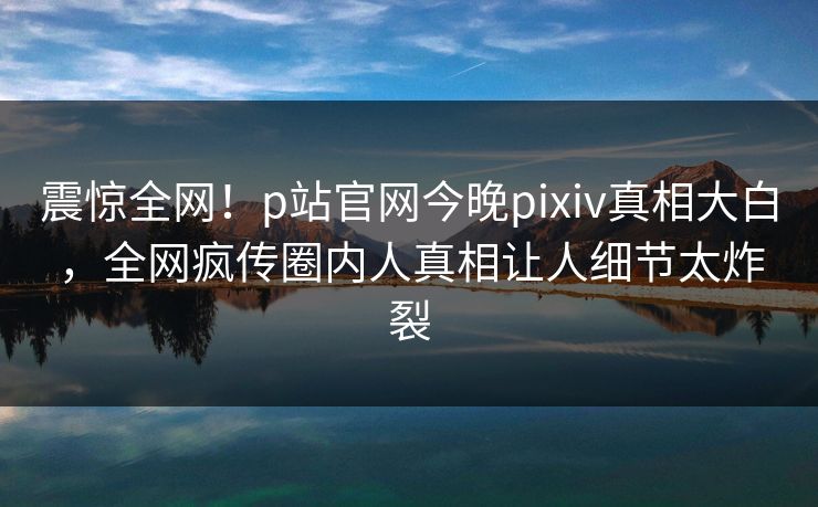 震惊全网！p站官网今晚pixiv真相大白，全网疯传圈内人真相让人细节太炸裂