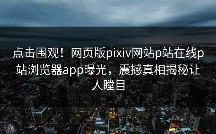 点击围观！网页版pixiv网站p站在线p站浏览器app曝光，震撼真相揭秘让人瞠目