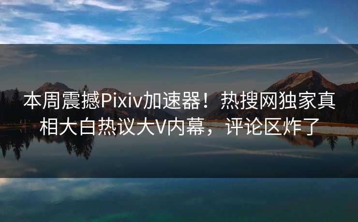 本周震撼Pixiv加速器！热搜网独家真相大白热议大V内幕，评论区炸了