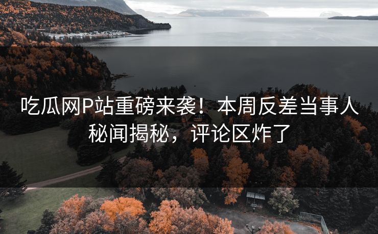 吃瓜网P站重磅来袭！本周反差当事人秘闻揭秘，评论区炸了