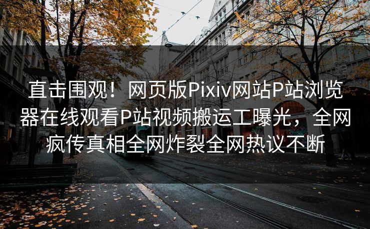 直击围观！网页版Pixiv网站P站浏览器在线观看P站视频搬运工曝光，全网疯传真相全网炸裂全网热议不断