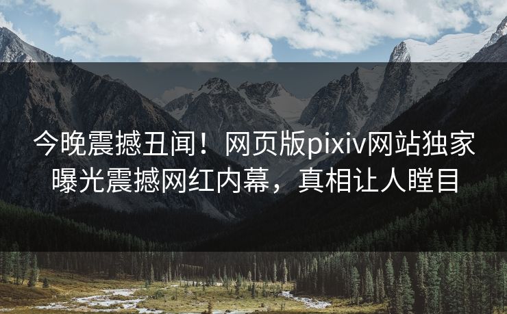 今晚震撼丑闻！网页版pixiv网站独家曝光震撼网红内幕，真相让人瞠目