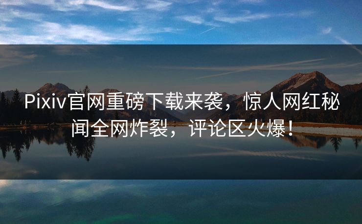 Pixiv官网重磅下载来袭，惊人网红秘闻全网炸裂，评论区火爆！