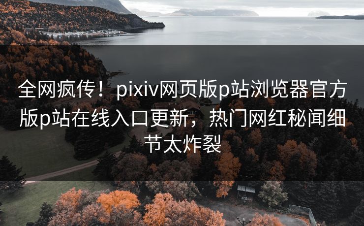 全网疯传！pixiv网页版p站浏览器官方版p站在线入口更新，热门网红秘闻细节太炸裂