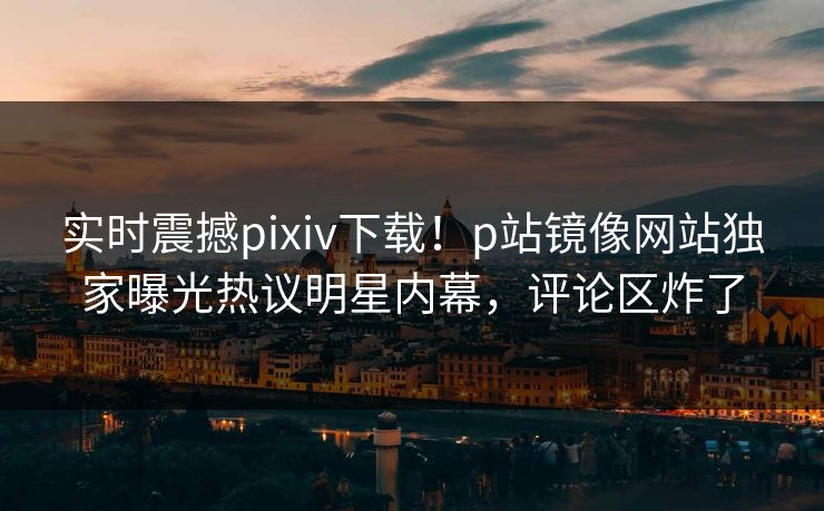 实时震撼pixiv下载！p站镜像网站独家曝光热议明星内幕，评论区炸了