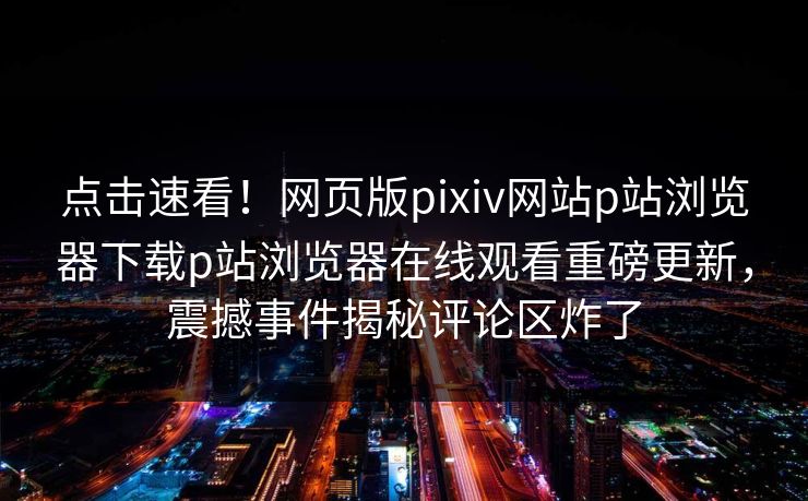 点击速看！网页版pixiv网站p站浏览器下载p站浏览器在线观看重磅更新，震撼事件揭秘评论区炸了