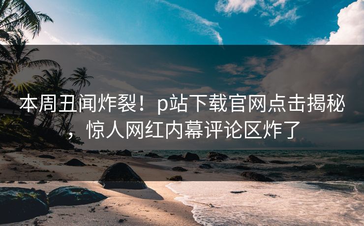 本周丑闻炸裂！p站下载官网点击揭秘，惊人网红内幕评论区炸了
