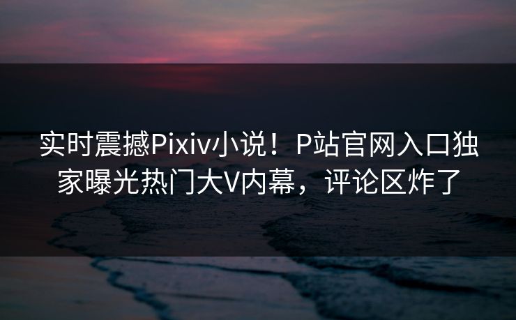 实时震撼Pixiv小说！P站官网入口独家曝光热门大V内幕，评论区炸了