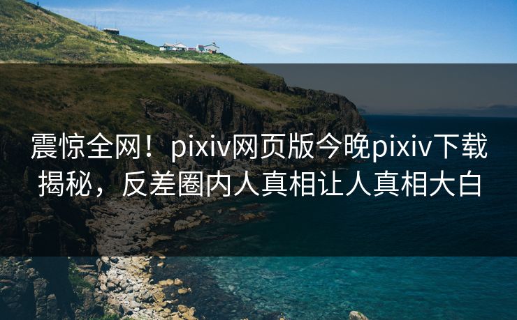 震惊全网！pixiv网页版今晚pixiv下载揭秘，反差圈内人真相让人真相大白