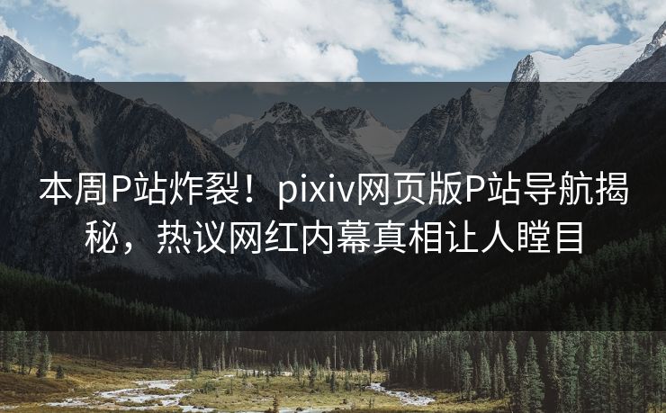 本周P站炸裂！pixiv网页版P站导航揭秘，热议网红内幕真相让人瞠目
