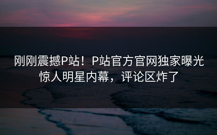 刚刚震撼P站！P站官方官网独家曝光惊人明星内幕，评论区炸了