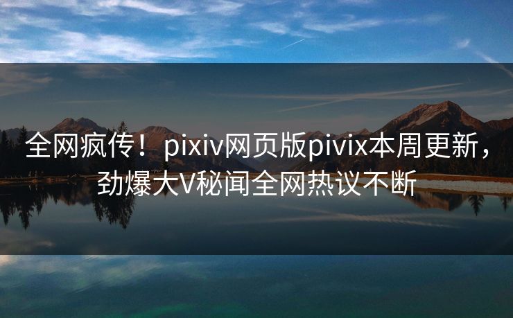 全网疯传！pixiv网页版pivix本周更新，劲爆大V秘闻全网热议不断