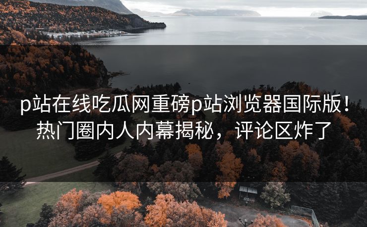 p站在线吃瓜网重磅p站浏览器国际版！热门圈内人内幕揭秘，评论区炸了