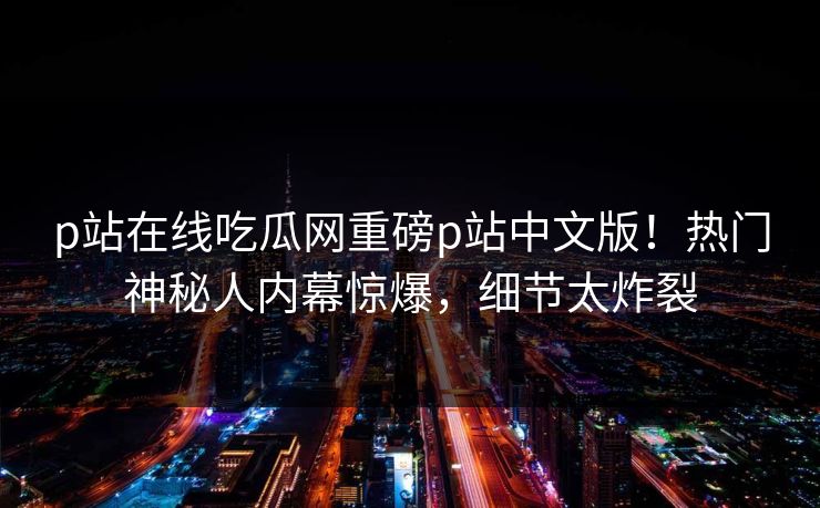 p站在线吃瓜网重磅p站中文版！热门神秘人内幕惊爆，细节太炸裂